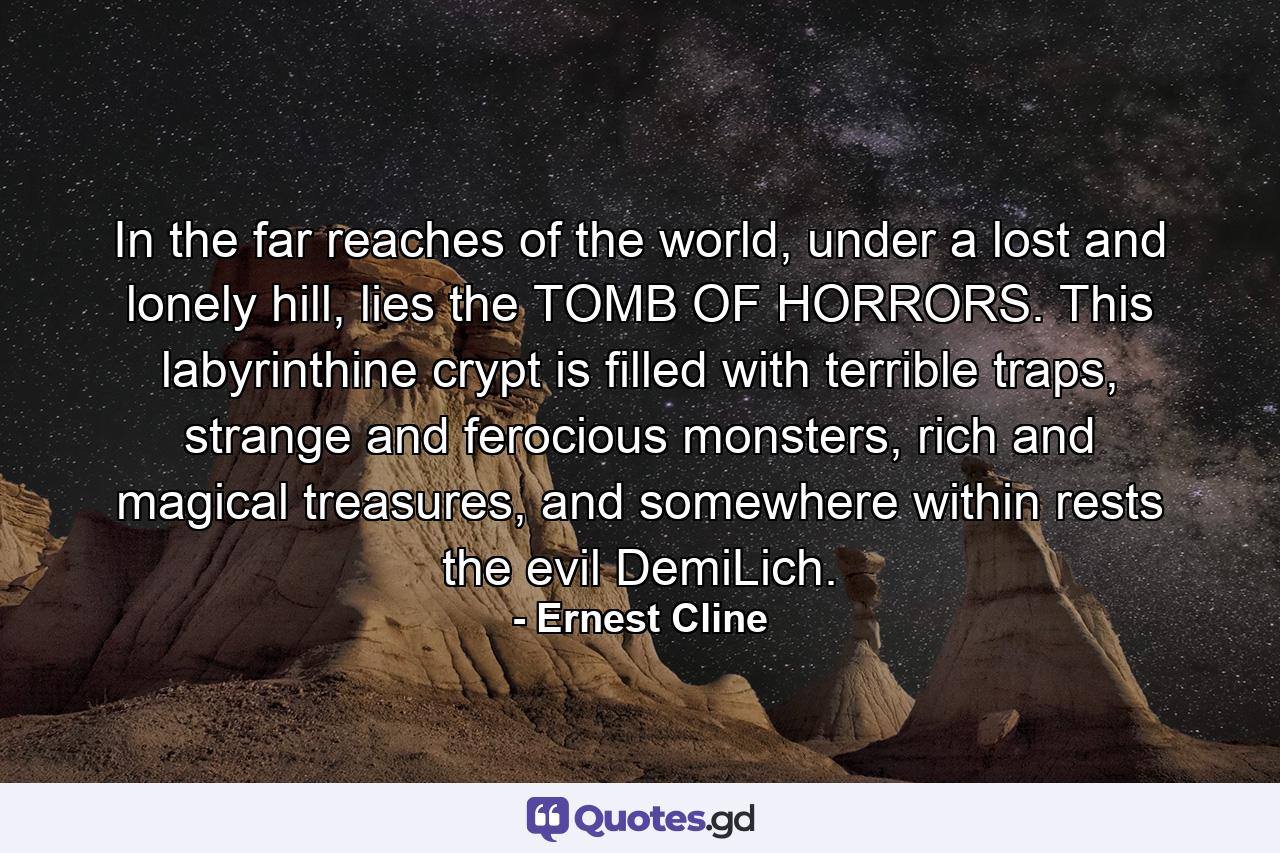 In the far reaches of the world, under a lost and lonely hill, lies the TOMB OF HORRORS. This labyrinthine crypt is filled with terrible traps, strange and ferocious monsters, rich and magical treasures, and somewhere within rests the evil DemiLich. - Quote by Ernest Cline