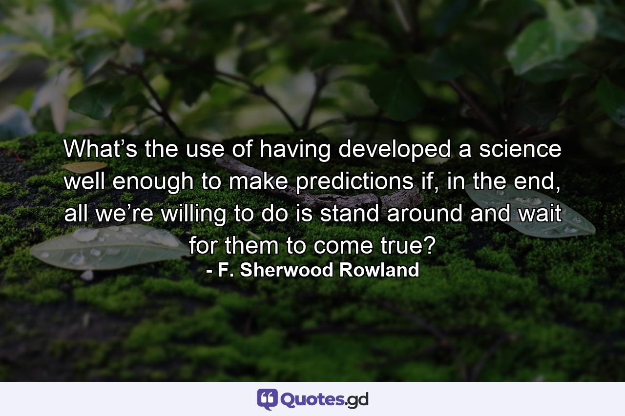 What’s the use of having developed a science well enough to make predictions if, in the end, all we’re willing to do is stand around and wait for them to come true? - Quote by F. Sherwood Rowland