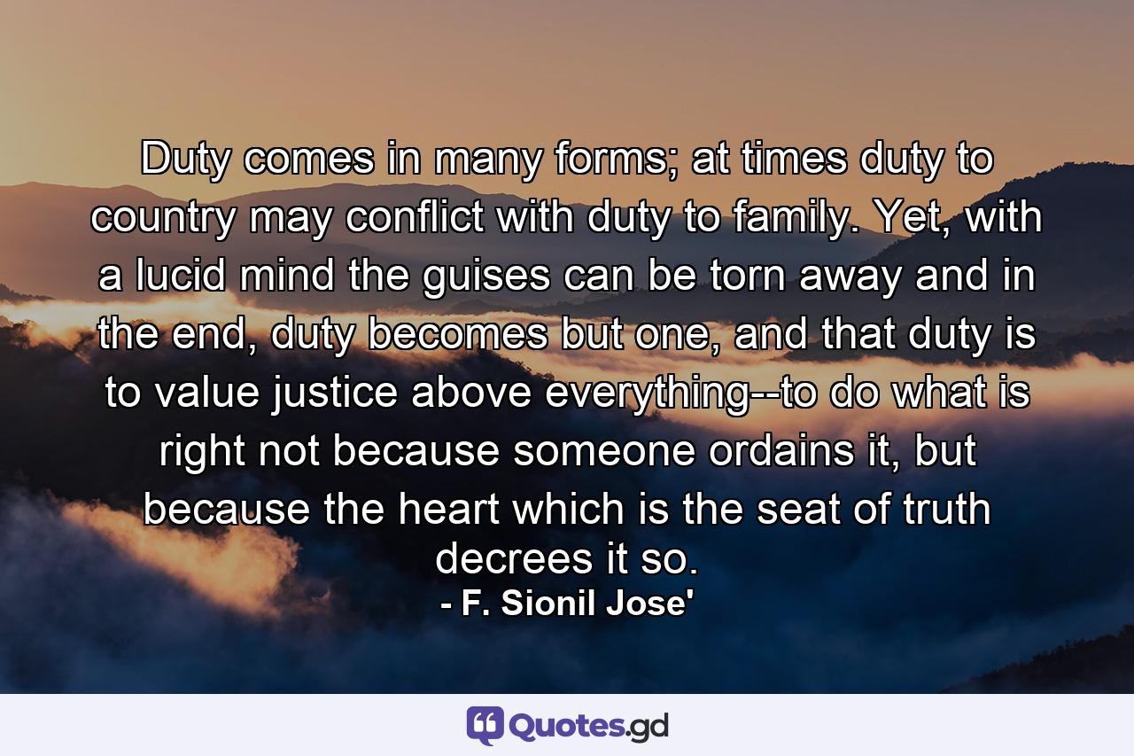 Duty comes in many forms; at times duty to country may conflict with duty to family. Yet, with a lucid mind the guises can be torn away and in the end, duty becomes but one, and that duty is to value justice above everything--to do what is right not because someone ordains it, but because the heart which is the seat of truth decrees it so. - Quote by F. Sionil Jose'