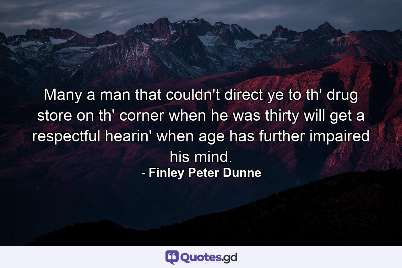 Many a man that couldn't direct ye to th' drug store on th' corner when he was thirty will get a respectful hearin' when age has further impaired his mind. - Quote by Finley Peter Dunne