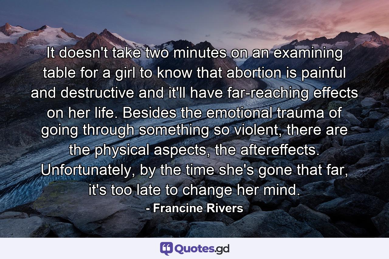 It doesn't take two minutes on an examining table for a girl to know that abortion is painful and destructive and it'll have far-reaching effects on her life. Besides the emotional trauma of going through something so violent, there are the physical aspects, the aftereffects. Unfortunately, by the time she's gone that far, it's too late to change her mind. - Quote by Francine Rivers