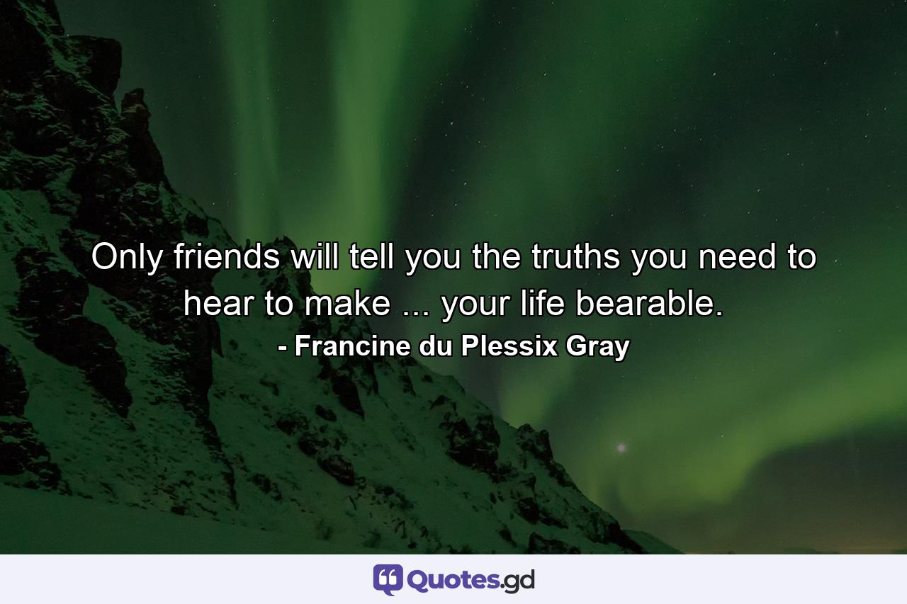 Only friends will tell you the truths you need to hear to make ... your life bearable. - Quote by Francine du Plessix Gray