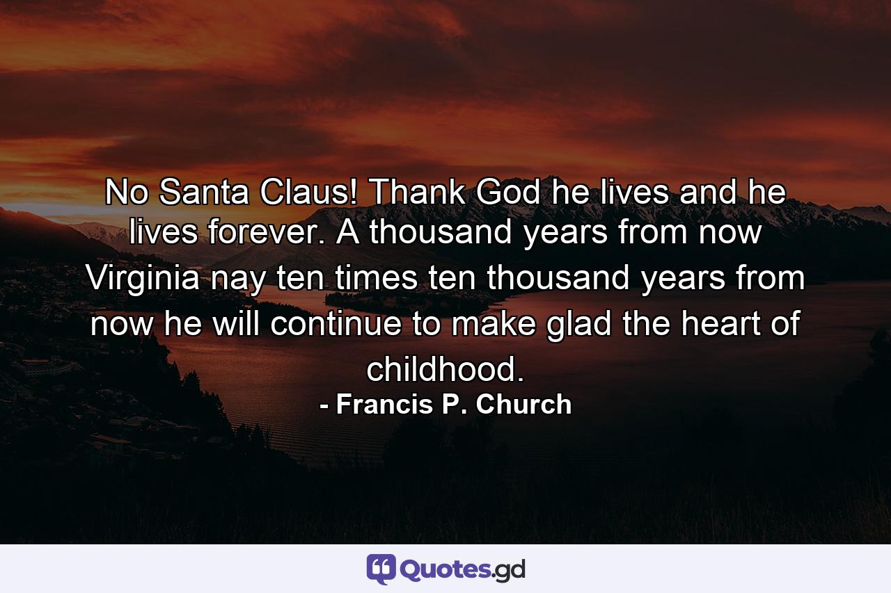 No Santa Claus! Thank God  he lives  and he lives forever. A thousand years from now  Virginia  nay  ten times ten thousand years from now  he will continue to make glad the heart of childhood. - Quote by Francis P. Church