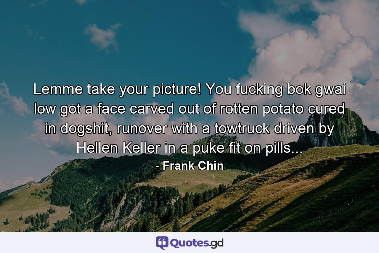 Lemme take your picture! You fucking bok gwai low got a face carved out of rotten potato cured in dogshit, runover with a towtruck driven by Hellen Keller in a puke fit on pills... - Quote by Frank Chin