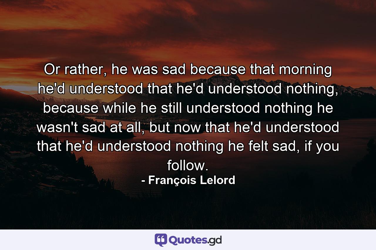 Or rather, he was sad because that morning he'd understood that he'd understood nothing, because while he still understood nothing he wasn't sad at all, but now that he'd understood that he'd understood nothing he felt sad, if you follow. - Quote by François Lelord