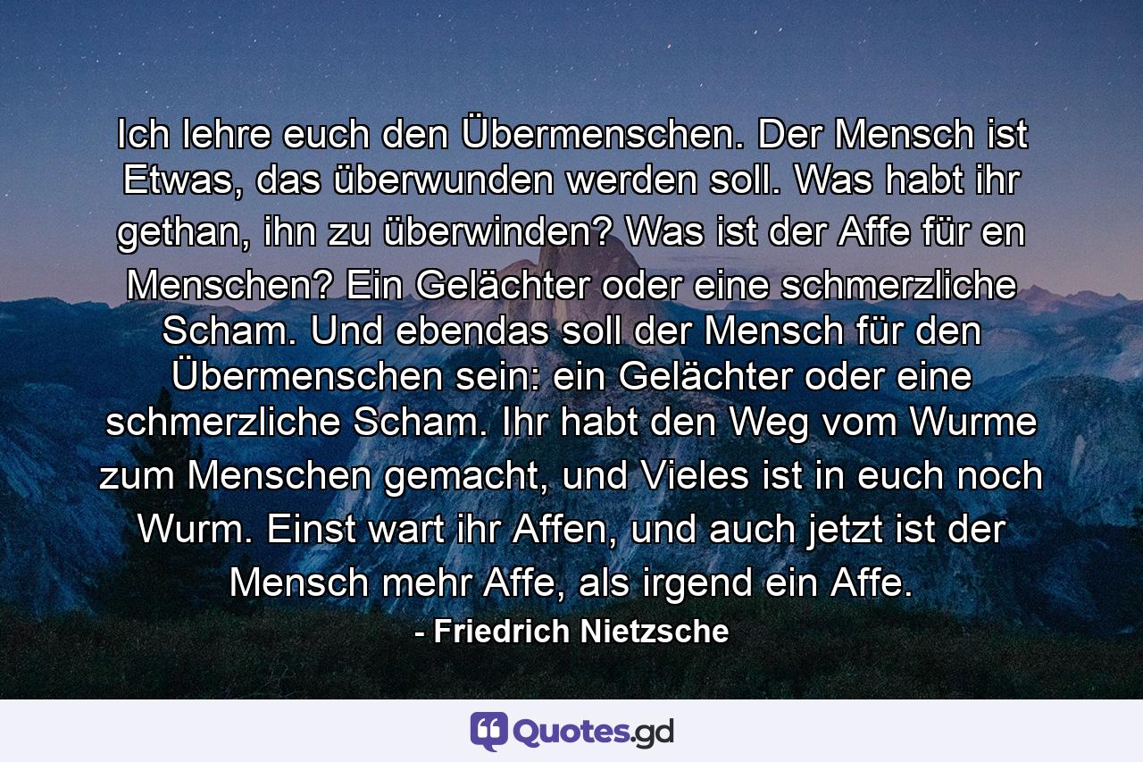 Ich lehre euch den Übermenschen. Der Mensch ist Etwas, das überwunden werden soll. Was habt ihr gethan, ihn zu überwinden? Was ist der Affe für en Menschen? Ein Gelächter oder eine schmerzliche Scham. Und ebendas soll der Mensch für den Übermenschen sein: ein Gelächter oder eine schmerzliche Scham. Ihr habt den Weg vom Wurme zum Menschen gemacht, und Vieles ist in euch noch Wurm. Einst wart ihr Affen, und auch jetzt ist der Mensch mehr Affe, als irgend ein Affe. - Quote by Friedrich Nietzsche