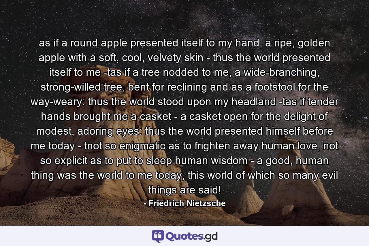 as if a round apple presented itself to my hand, a ripe, golden apple with a soft, cool, velvety skin - thus the world presented itself to me -tas if a tree nodded to me, a wide-branching, strong-willed tree, bent for reclining and as a footstool for the way-weary: thus the world stood upon my headland -tas if tender hands brought me a casket - a casket open for the delight of modest, adoring eyes: thus the world presented himself before me today - tnot so enigmatic as to frighten away human love, not so explicit as to put to sleep human wisdom - a good, human thing was the world to me today, this world of which so many evil things are said! - Quote by Friedrich Nietzsche