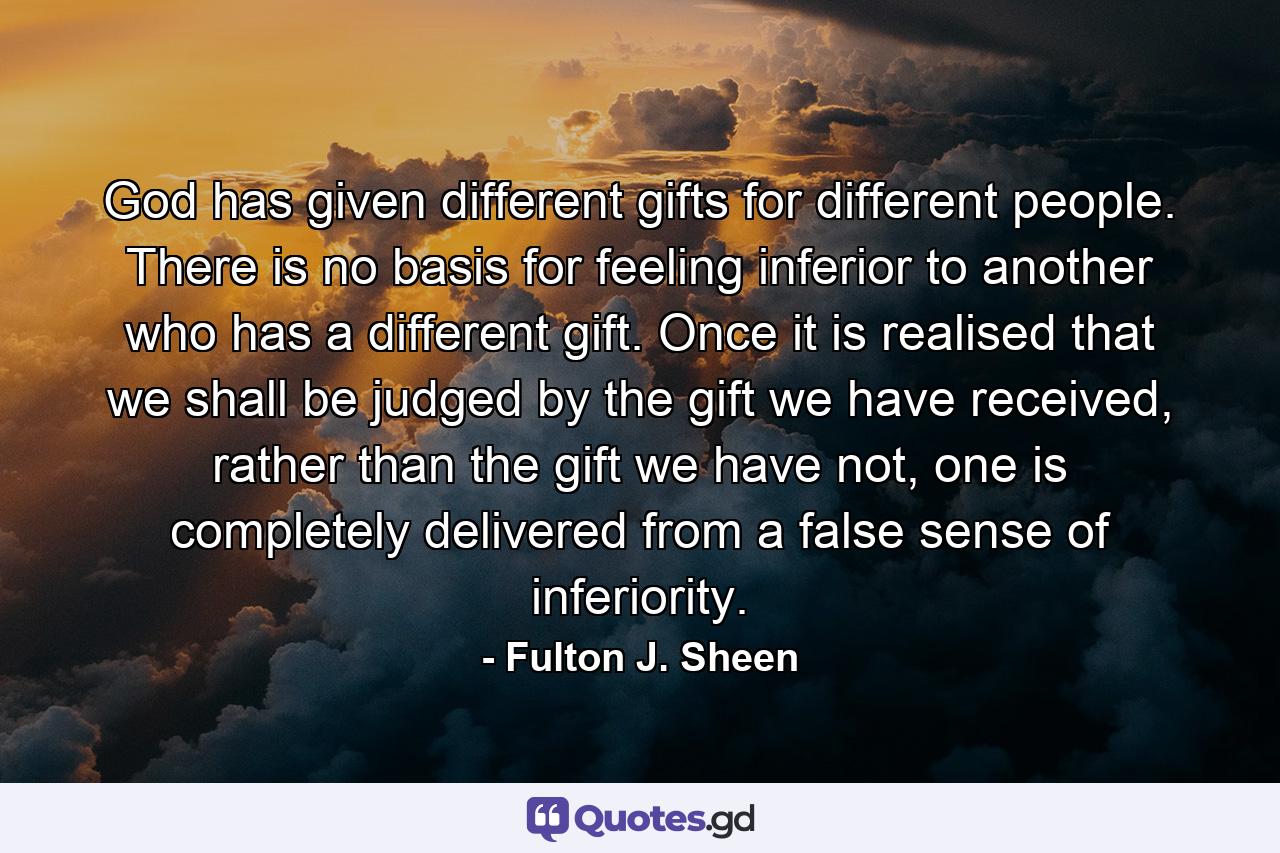 God has given different gifts for different people. There is no basis for feeling inferior to another who has a different gift. Once it is realised that we shall be judged by the gift we have received, rather than the gift we have not, one is completely delivered from a false sense of inferiority. - Quote by Fulton J. Sheen