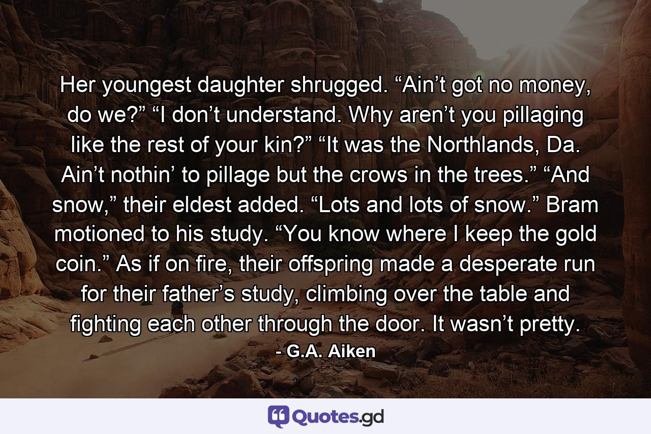 Her youngest daughter shrugged. “Ain’t got no money, do we?” “I don’t understand. Why aren’t you pillaging like the rest of your kin?” “It was the Northlands, Da. Ain’t nothin’ to pillage but the crows in the trees.” “And snow,” their eldest added. “Lots and lots of snow.” Bram motioned to his study. “You know where I keep the gold coin.” As if on fire, their offspring made a desperate run for their father’s study, climbing over the table and fighting each other through the door. It wasn’t pretty. - Quote by G.A. Aiken