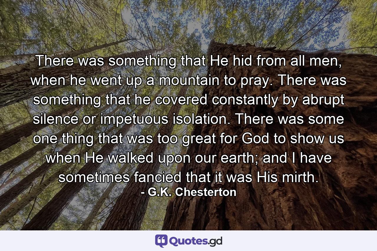 There was something that He hid from all men, when he went up a mountain to pray. There was something that he covered constantly by abrupt silence or impetuous isolation. There was some one thing that was too great for God to show us when He walked upon our earth; and I have sometimes fancied that it was His mirth. - Quote by G.K. Chesterton