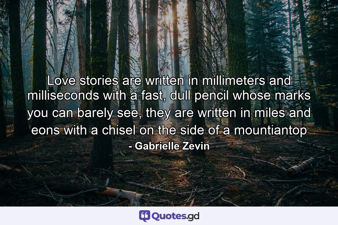 Love stories are written in millimeters and milliseconds with a fast, dull pencil whose marks you can barely see, they are written in miles and eons with a chisel on the side of a mountiantop - Quote by Gabrielle Zevin
