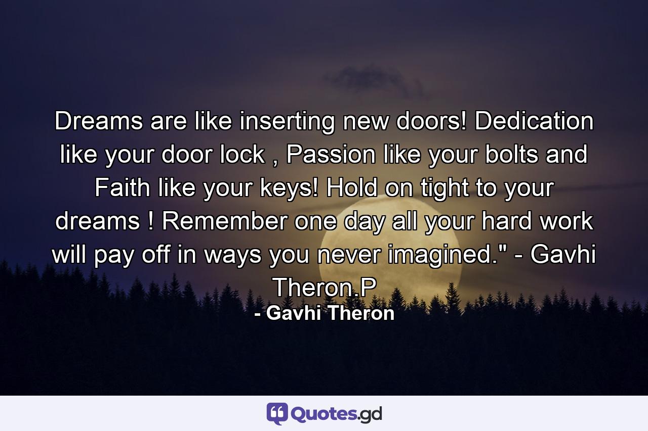 Dreams are like inserting new doors! Dedication like your door lock , Passion like your bolts and Faith like your keys! Hold on tight to your dreams ! Remember one day all your hard work will pay off in ways you never imagined.