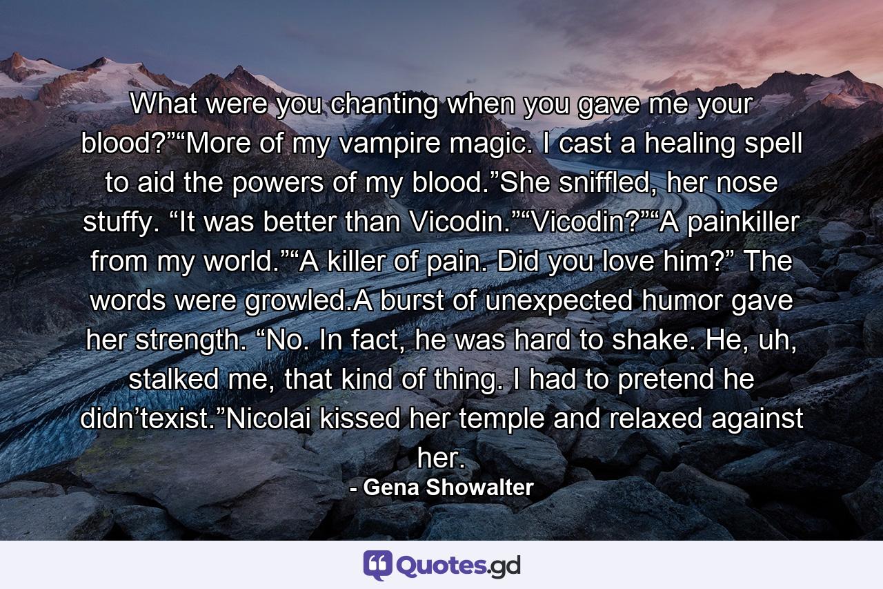 What were you chanting when you gave me your blood?”“More of my vampire magic. I cast a healing spell to aid the powers of my blood.”She sniffled, her nose stuffy. “It was better than Vicodin.”“Vicodin?”“A painkiller from my world.”“A killer of pain. Did you love him?” The words were growled.A burst of unexpected humor gave her strength. “No. In fact, he was hard to shake. He, uh, stalked me, that kind of thing. I had to pretend he didn’texist.”Nicolai kissed her temple and relaxed against her. - Quote by Gena Showalter