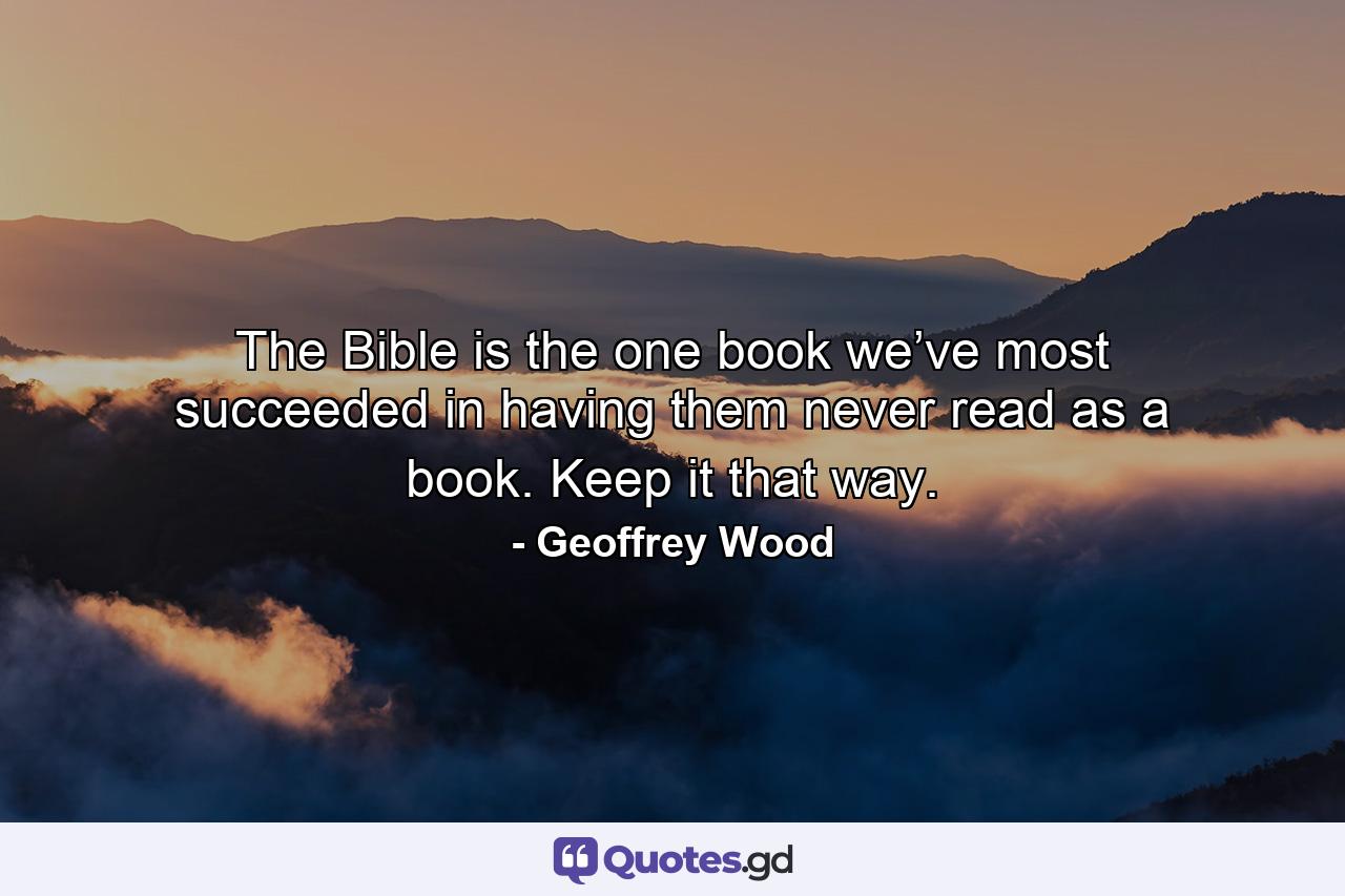 The Bible is the one book we’ve most succeeded in having them never read as a book. Keep it that way. - Quote by Geoffrey Wood