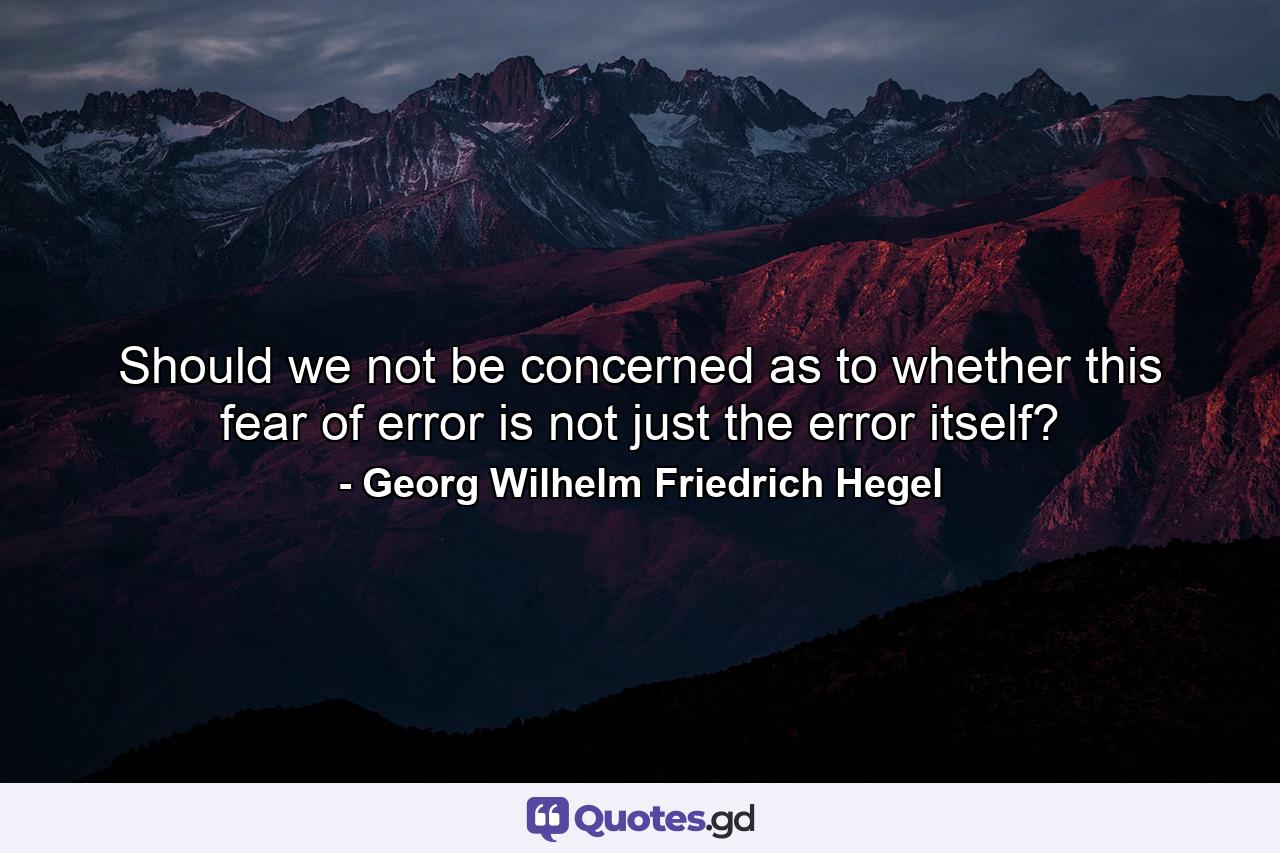 Should we not be concerned as to whether this fear of error is not just the error itself? - Quote by Georg Wilhelm Friedrich Hegel