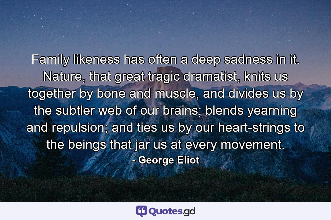 Family likeness has often a deep sadness in it. Nature, that great tragic dramatist, knits us together by bone and muscle, and divides us by the subtler web of our brains; blends yearning and repulsion; and ties us by our heart-strings to the beings that jar us at every movement. - Quote by George Eliot