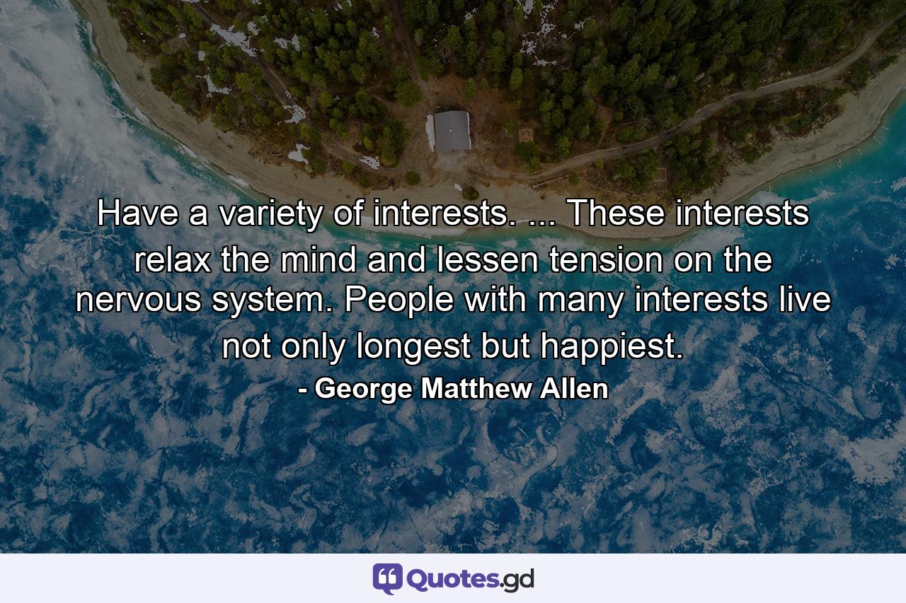 Have a variety of interests. ... These interests relax the mind and lessen tension on the nervous system. People with many interests live  not only longest  but happiest. - Quote by George Matthew Allen