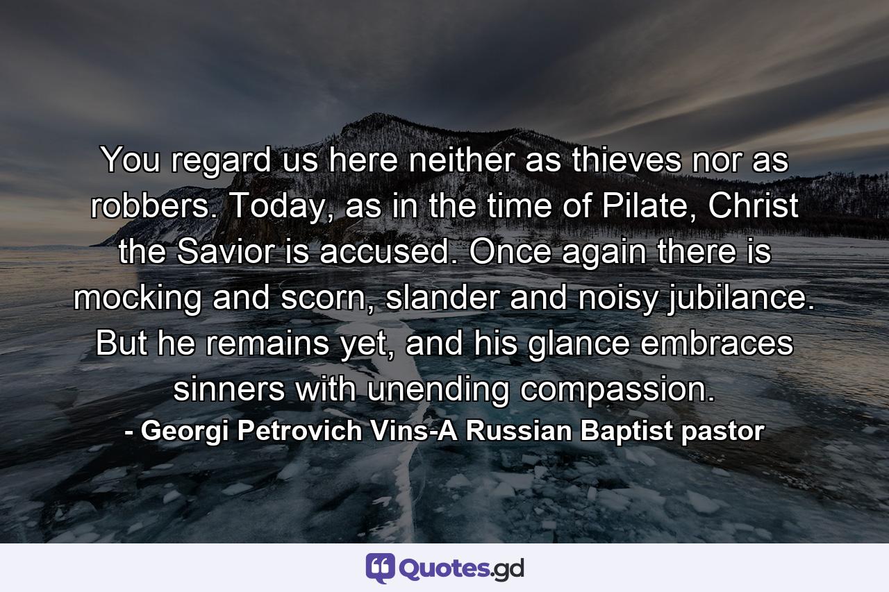 You regard us here neither as thieves nor as robbers. Today, as in the time of Pilate, Christ the Savior is accused. Once again there is mocking and scorn, slander and noisy jubilance. But he remains yet, and his glance embraces sinners with unending compassion. - Quote by Georgi Petrovich Vins-A Russian Baptist pastor