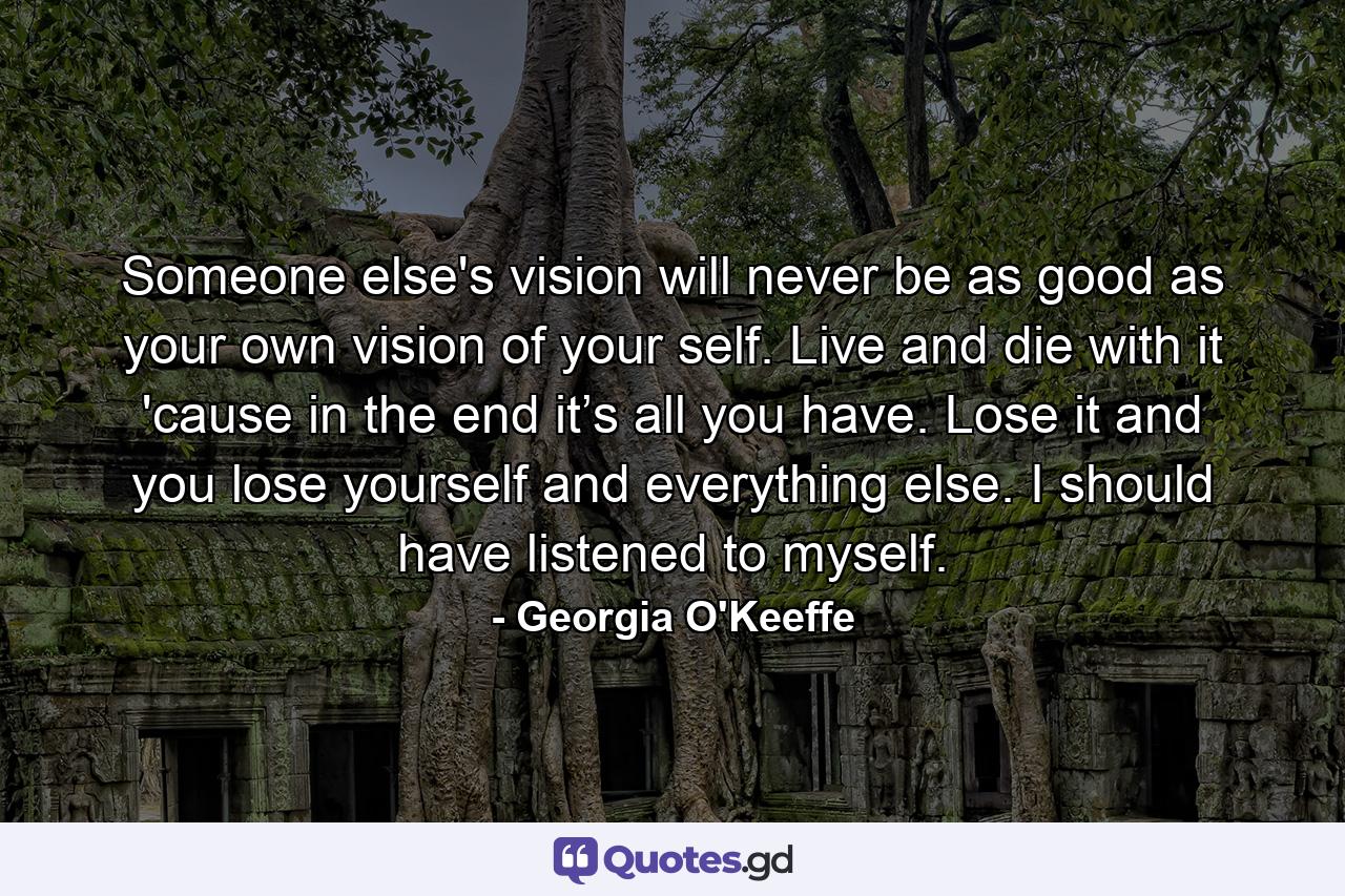 Someone else's vision will never be as good as your own vision of your self. Live and die with it 'cause in the end it’s all you have. Lose it and you lose yourself and everything else. I should have listened to myself. - Quote by Georgia O'Keeffe