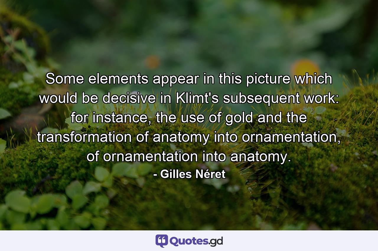 Some elements appear in this picture which would be decisive in Klimt's subsequent work: for instance, the use of gold and the transformation of anatomy into ornamentation, of ornamentation into anatomy. - Quote by Gilles Néret