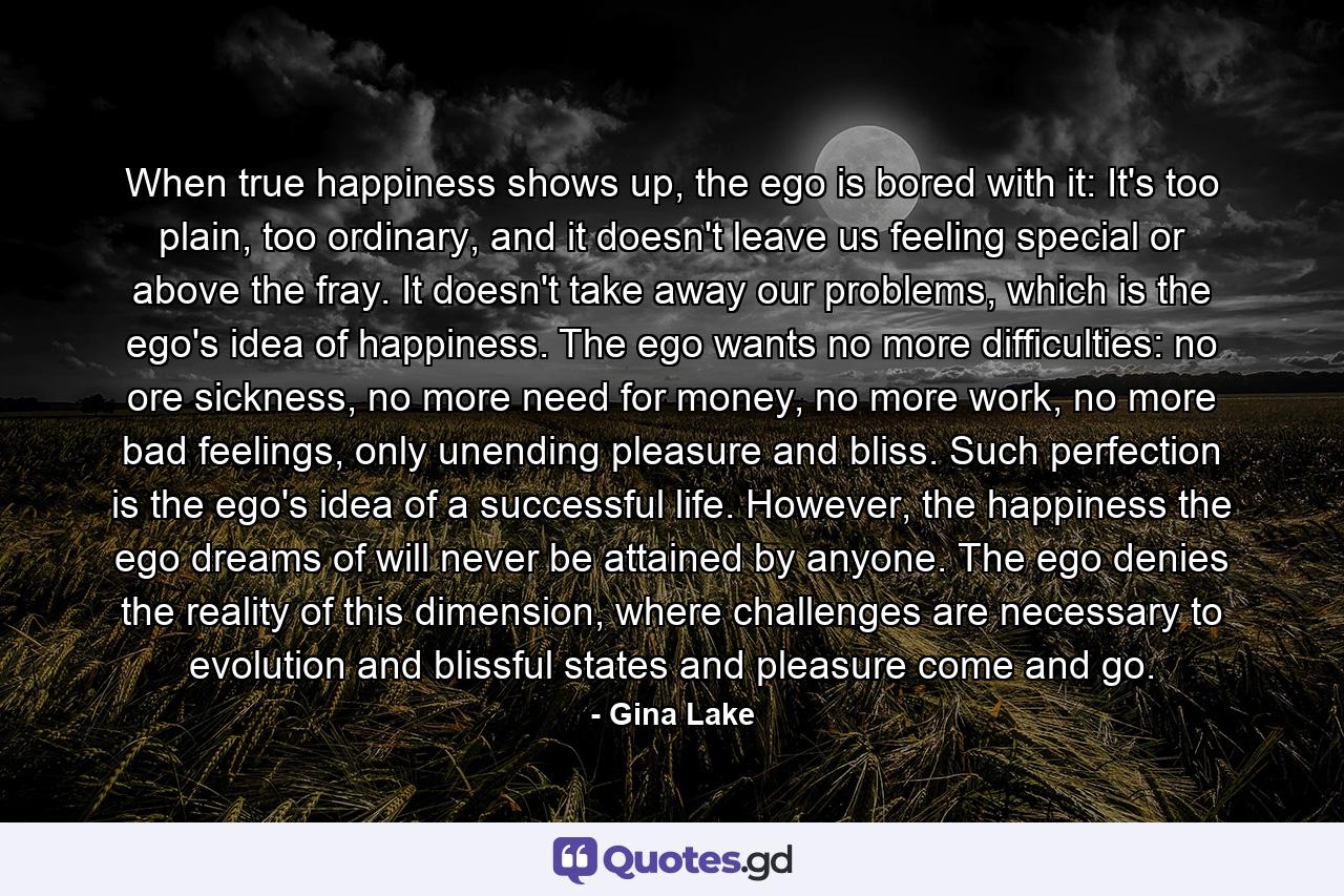 When true happiness shows up, the ego is bored with it: It's too plain, too ordinary, and it doesn't leave us feeling special or above the fray. It doesn't take away our problems, which is the ego's idea of happiness. The ego wants no more difficulties: no ore sickness, no more need for money, no more work, no more bad feelings, only unending pleasure and bliss. Such perfection is the ego's idea of a successful life. However, the happiness the ego dreams of will never be attained by anyone. The ego denies the reality of this dimension, where challenges are necessary to evolution and blissful states and pleasure come and go. - Quote by Gina Lake