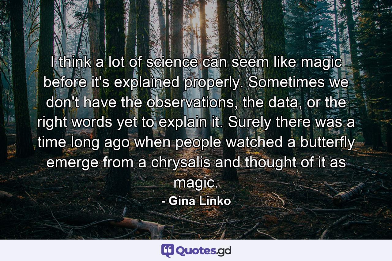 I think a lot of science can seem like magic before it's explained properly. Sometimes we don't have the observations, the data, or the right words yet to explain it. Surely there was a time long ago when people watched a butterfly emerge from a chrysalis and thought of it as magic. - Quote by Gina Linko