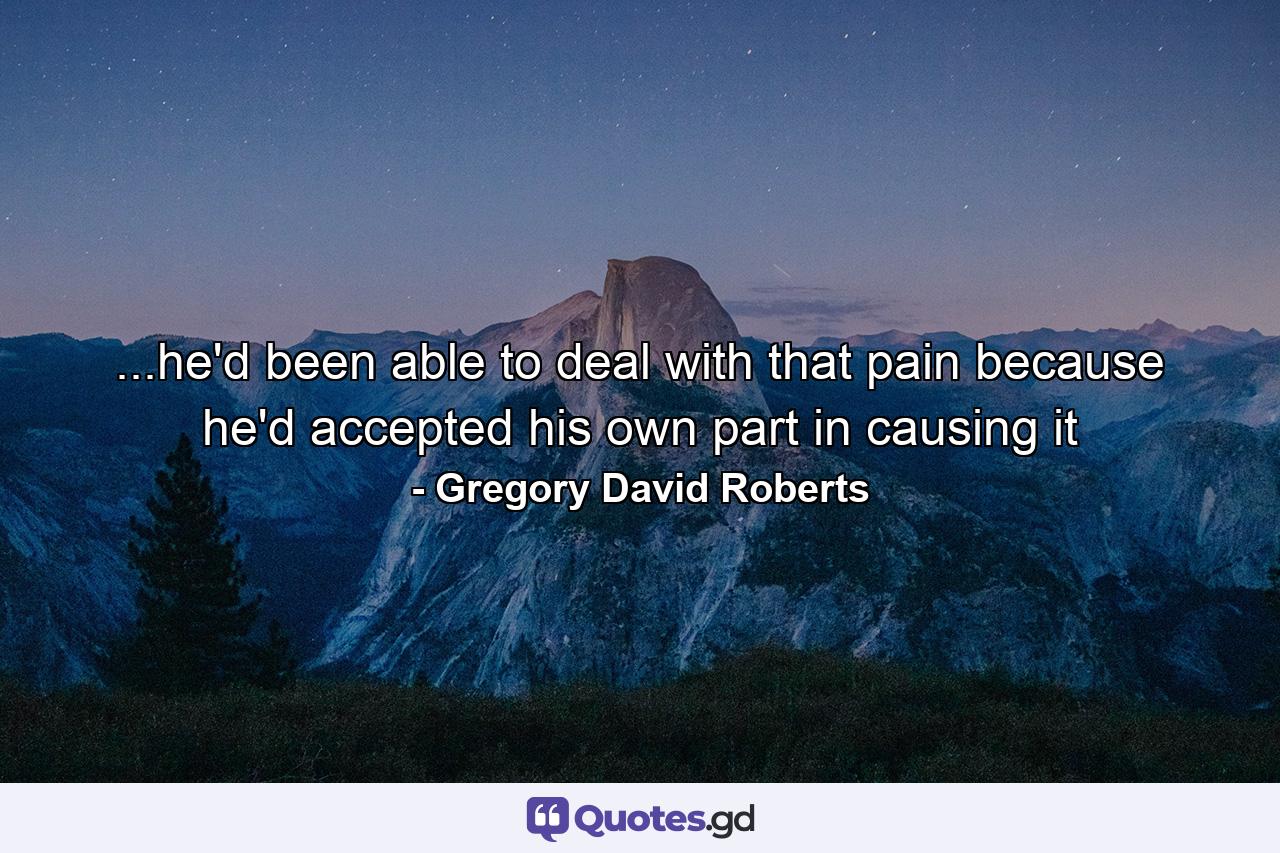 ...he'd been able to deal with that pain because he'd accepted his own part in causing it - Quote by Gregory David Roberts