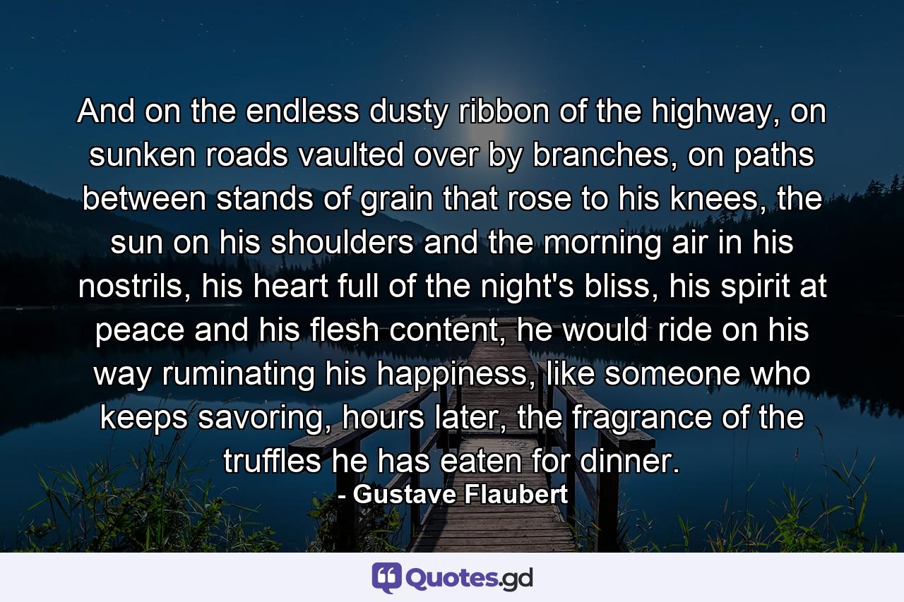 And on the endless dusty ribbon of the highway, on sunken roads vaulted over by branches, on paths between stands of grain that rose to his knees, the sun on his shoulders and the morning air in his nostrils, his heart full of the night's bliss, his spirit at peace and his flesh content, he would ride on his way ruminating his happiness, like someone who keeps savoring, hours later, the fragrance of the truffles he has eaten for dinner. - Quote by Gustave Flaubert