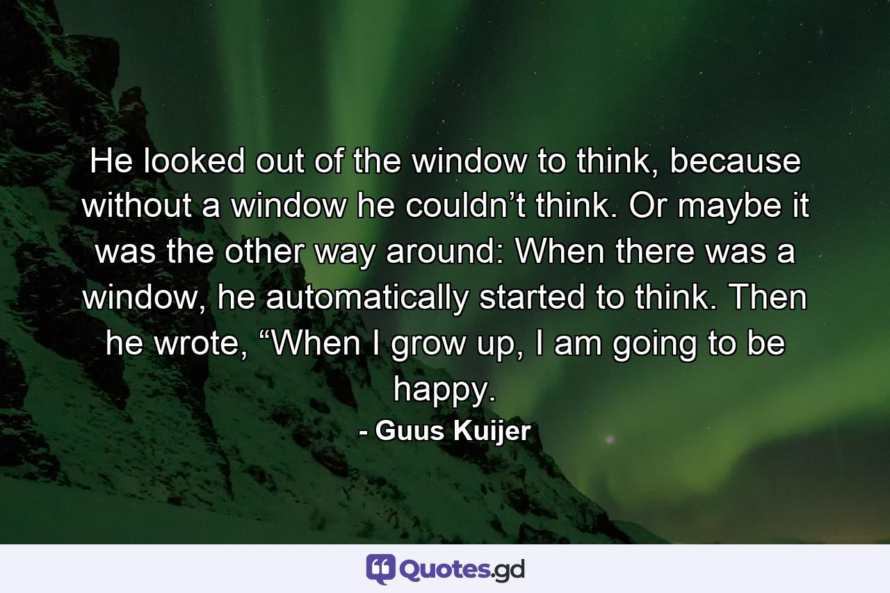 He looked out of the window to think, because without a window he couldn’t think. Or maybe it was the other way around: When there was a window, he automatically started to think. Then he wrote, “When I grow up, I am going to be happy. - Quote by Guus Kuijer