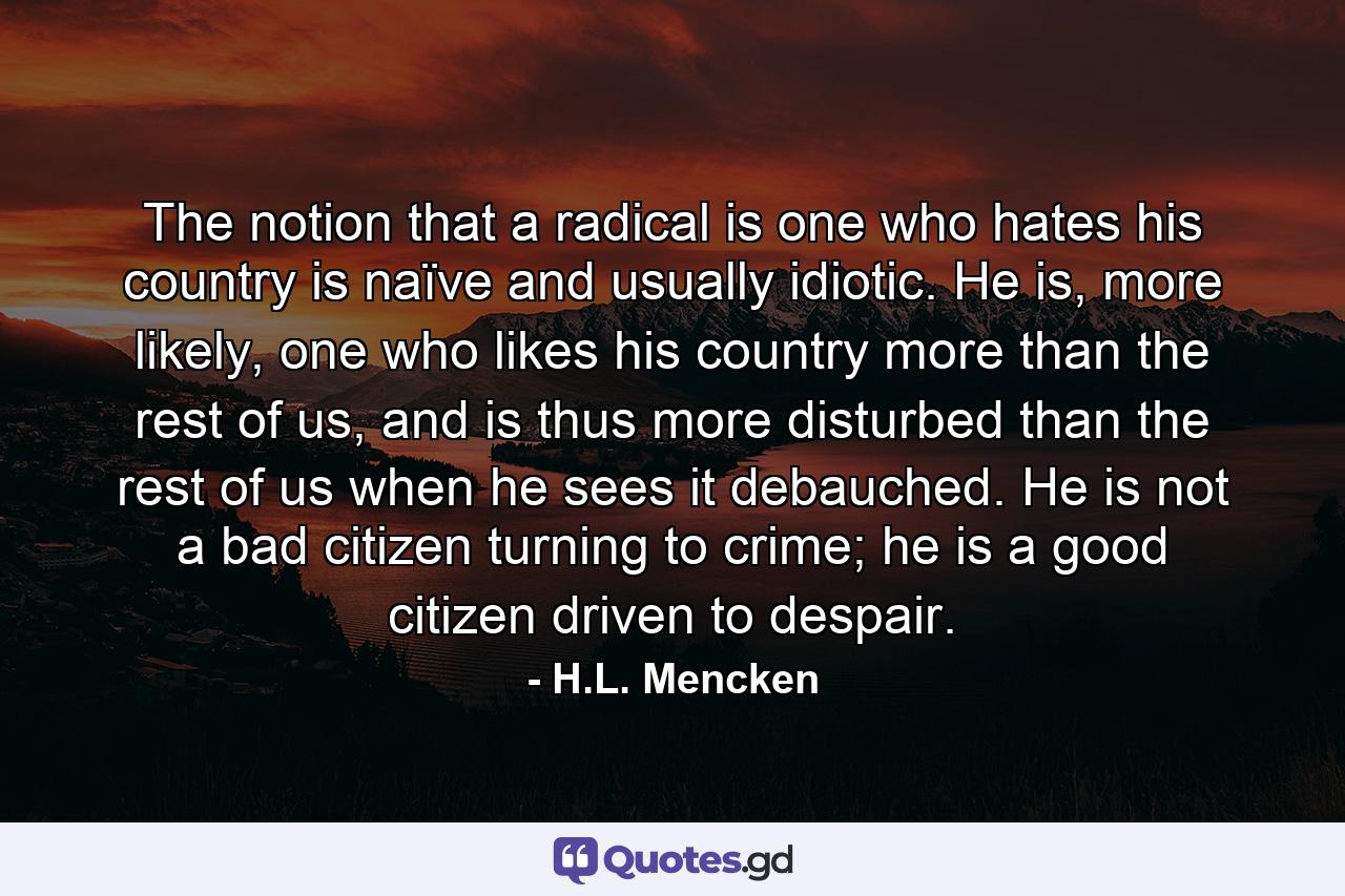 The notion that a radical is one who hates his country is naïve and usually idiotic. He is, more likely, one who likes his country more than the rest of us, and is thus more disturbed than the rest of us when he sees it debauched. He is not a bad citizen turning to crime; he is a good citizen driven to despair. - Quote by H.L. Mencken