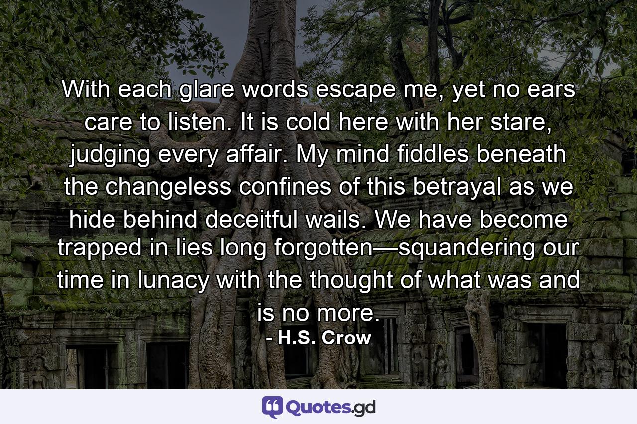 With each glare words escape me, yet no ears care to listen. It is cold here with her stare, judging every affair. My mind fiddles beneath the changeless confines of this betrayal as we hide behind deceitful wails. We have become trapped in lies long forgotten—squandering our time in lunacy with the thought of what was and is no more. - Quote by H.S. Crow