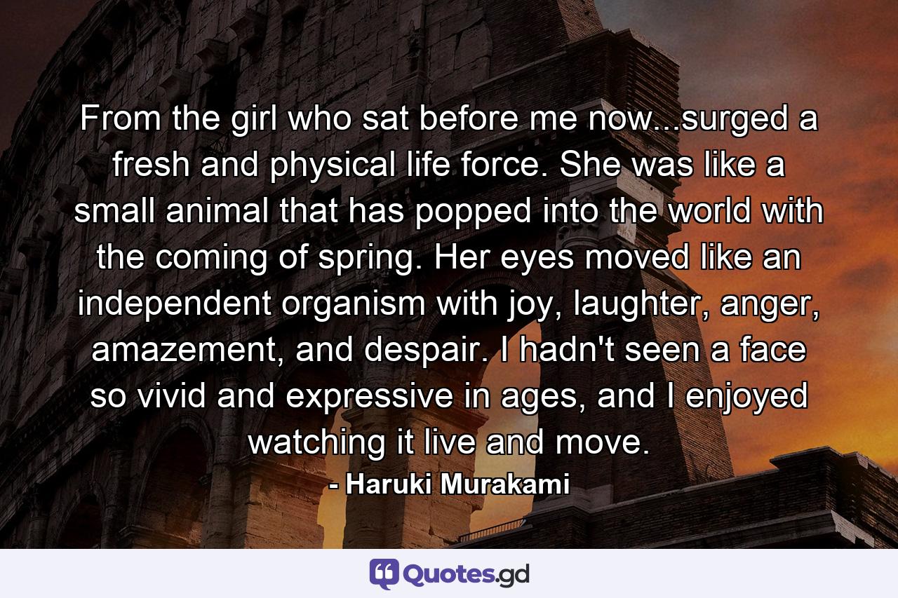 From the girl who sat before me now...surged a fresh and physical life force. She was like a small animal that has popped into the world with the coming of spring. Her eyes moved like an independent organism with joy, laughter, anger, amazement, and despair. I hadn't seen a face so vivid and expressive in ages, and I enjoyed watching it live and move. - Quote by Haruki Murakami