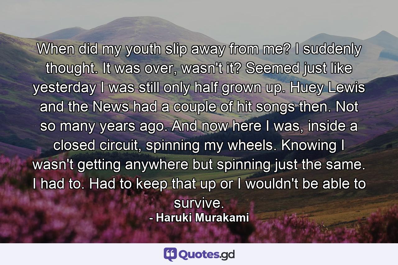 When did my youth slip away from me? I suddenly thought. It was over, wasn't it? Seemed just like yesterday I was still only half grown up. Huey Lewis and the News had a couple of hit songs then. Not so many years ago. And now here I was, inside a closed circuit, spinning my wheels. Knowing I wasn't getting anywhere but spinning just the same. I had to. Had to keep that up or I wouldn't be able to survive. - Quote by Haruki Murakami