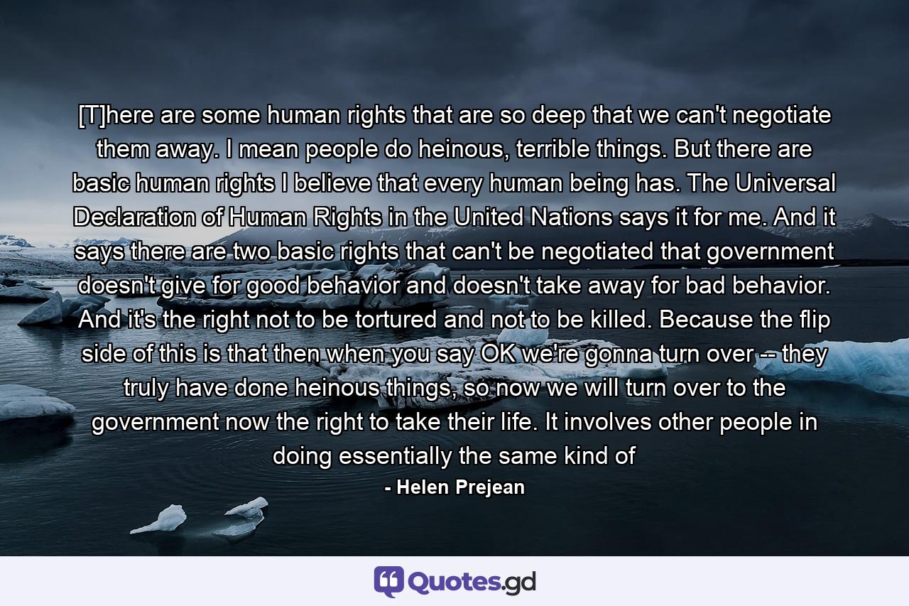 [T]here are some human rights that are so deep that we can't negotiate them away. I mean people do heinous, terrible things. But there are basic human rights I believe that every human being has. The Universal Declaration of Human Rights in the United Nations says it for me. And it says there are two basic rights that can't be negotiated that government doesn't give for good behavior and doesn't take away for bad behavior. And it's the right not to be tortured and not to be killed. Because the flip side of this is that then when you say OK we're gonna turn over -- they truly have done heinous things, so now we will turn over to the government now the right to take their life. It involves other people in doing essentially the same kind of - Quote by Helen Prejean