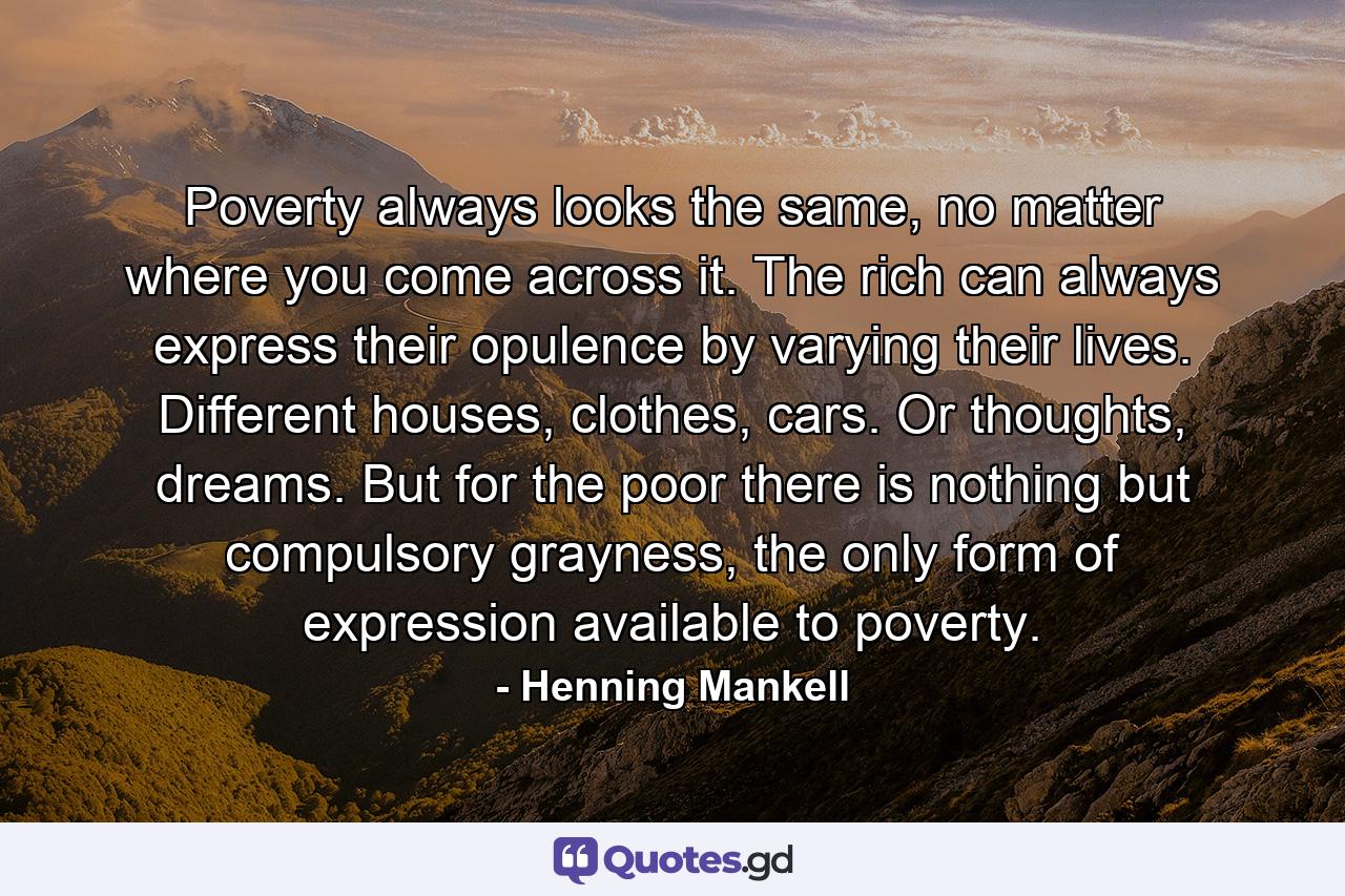 Poverty always looks the same, no matter where you come across it. The rich can always express their opulence by varying their lives. Different houses, clothes, cars. Or thoughts, dreams. But for the poor there is nothing but compulsory grayness, the only form of expression available to poverty. - Quote by Henning Mankell