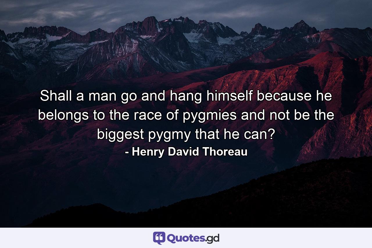 Shall a man go and hang himself because he belongs to the race of pygmies  and not be the biggest pygmy that he can? - Quote by Henry David Thoreau