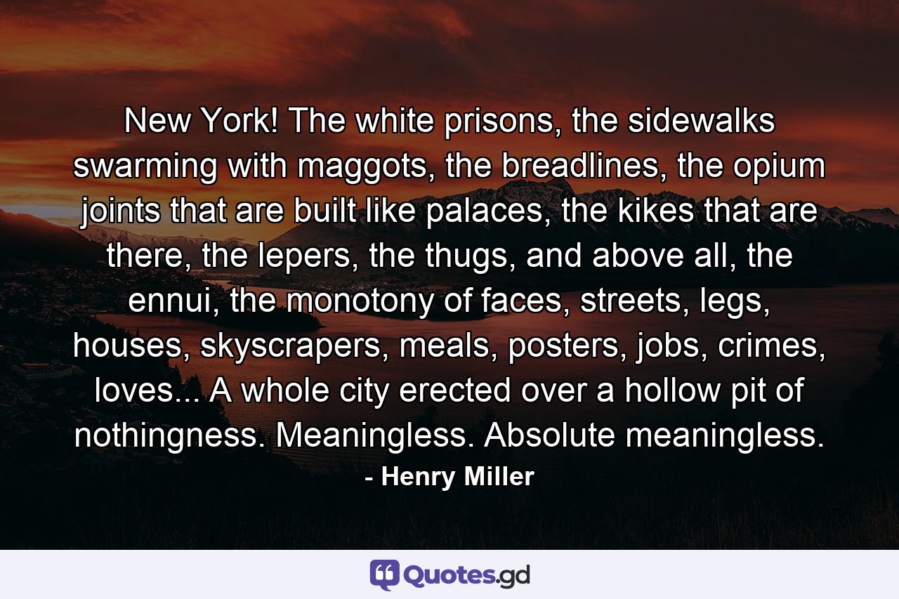 New York! The white prisons, the sidewalks swarming with maggots, the breadlines, the opium joints that are built like palaces, the kikes that are there, the lepers, the thugs, and above all, the ennui, the monotony of faces, streets, legs, houses, skyscrapers, meals, posters, jobs, crimes, loves... A whole city erected over a hollow pit of nothingness. Meaningless. Absolute meaningless. - Quote by Henry Miller