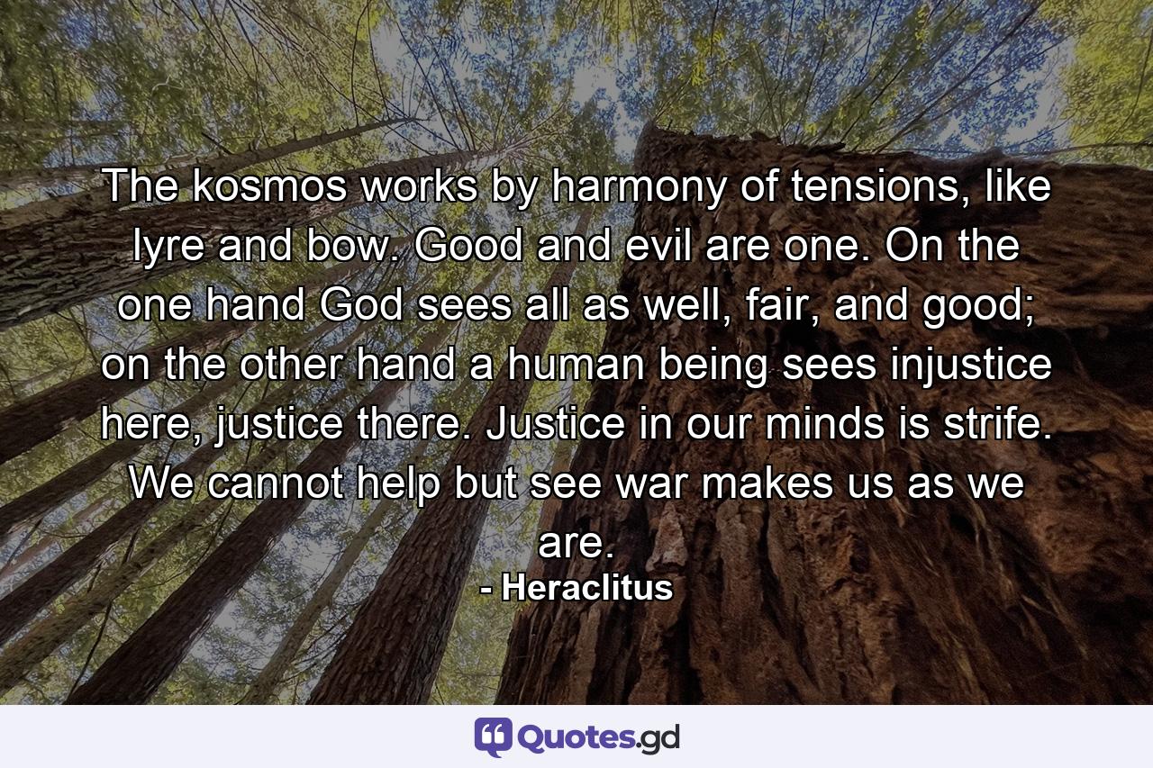 The kosmos works by harmony of tensions, like lyre and bow. Good and evil are one. On the one hand God sees all as well, fair, and good; on the other hand a human being sees injustice here, justice there. Justice in our minds is strife. We cannot help but see war makes us as we are. - Quote by Heraclitus