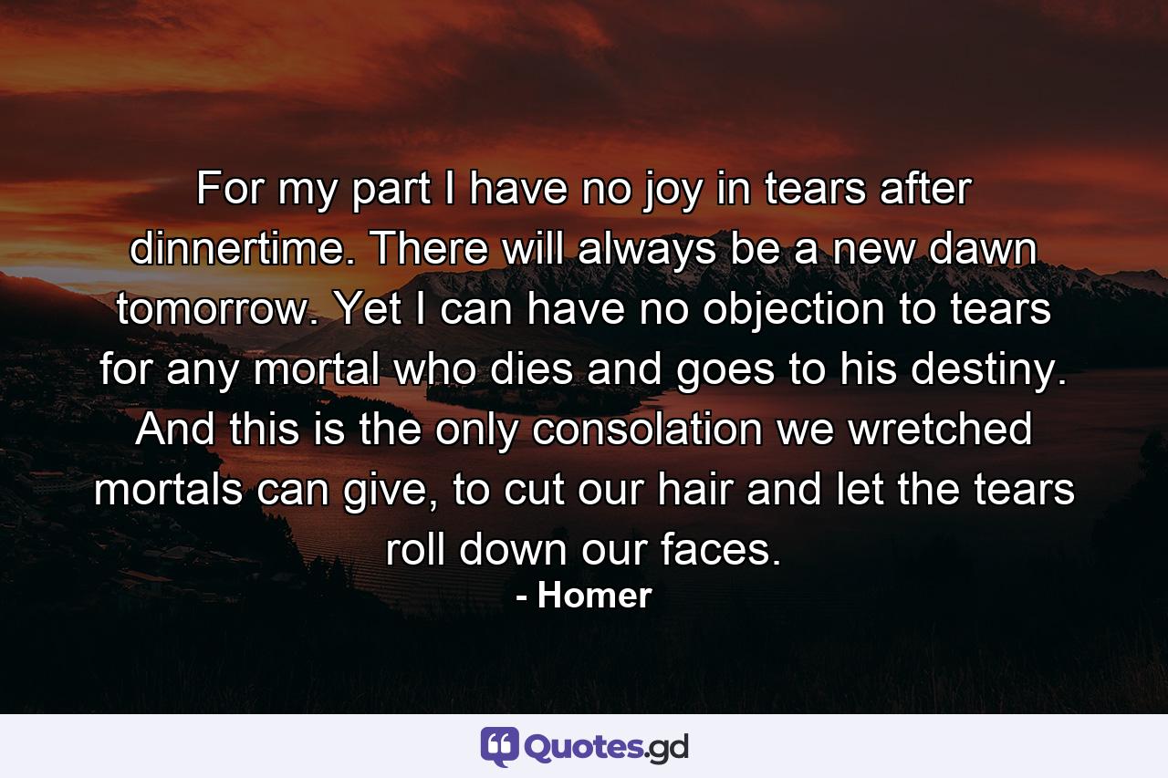 For my part I have no joy in tears after dinnertime. There will always be a new dawn tomorrow. Yet I can have no objection to tears for any mortal who dies and goes to his destiny. And this is the only consolation we wretched mortals can give, to cut our hair and let the tears roll down our faces. - Quote by Homer