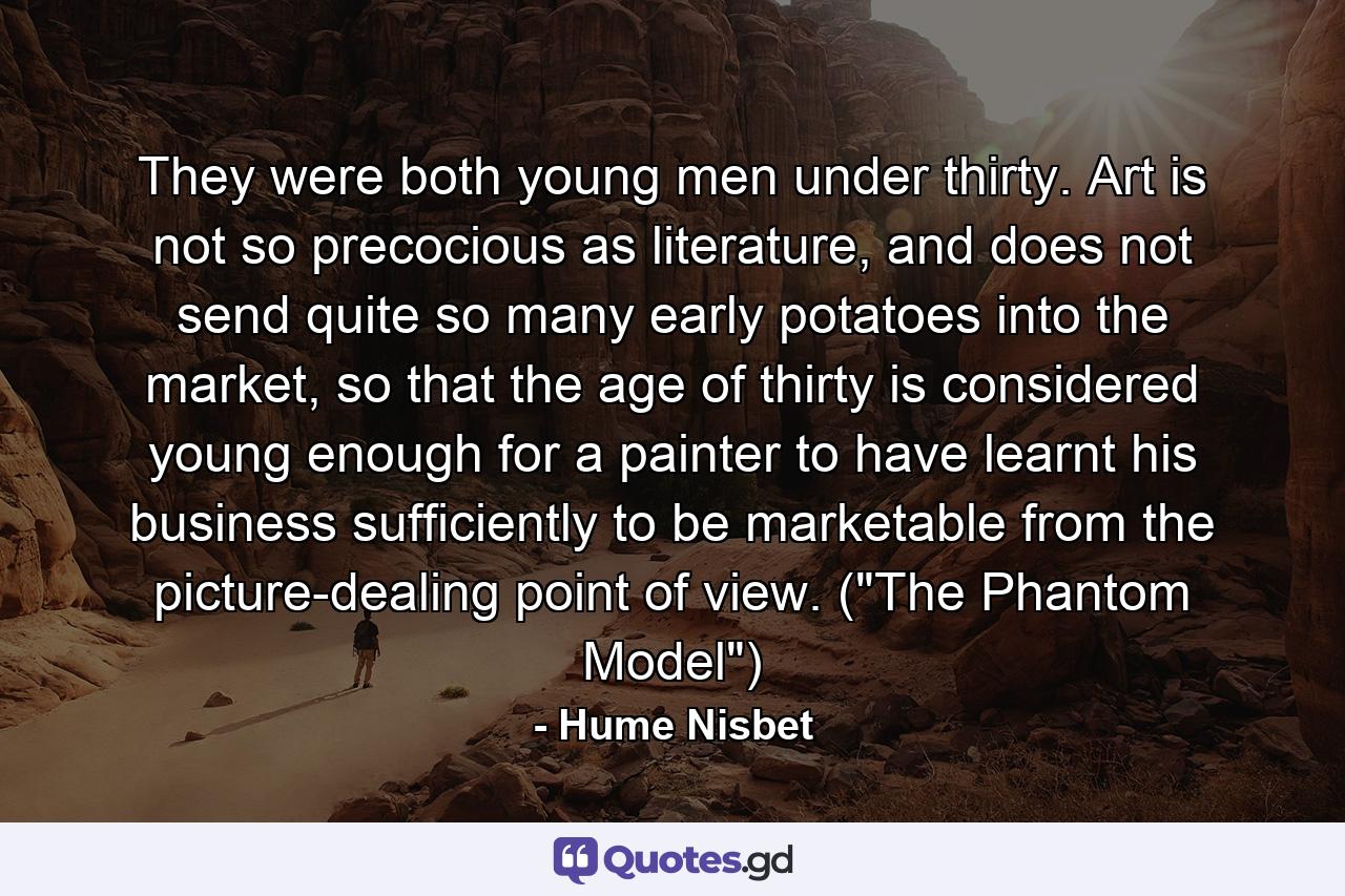 They were both young men under thirty. Art is not so precocious as literature, and does not send quite so many early potatoes into the market, so that the age of thirty is considered young enough for a painter to have learnt his business sufficiently to be marketable from the picture-dealing point of view. (