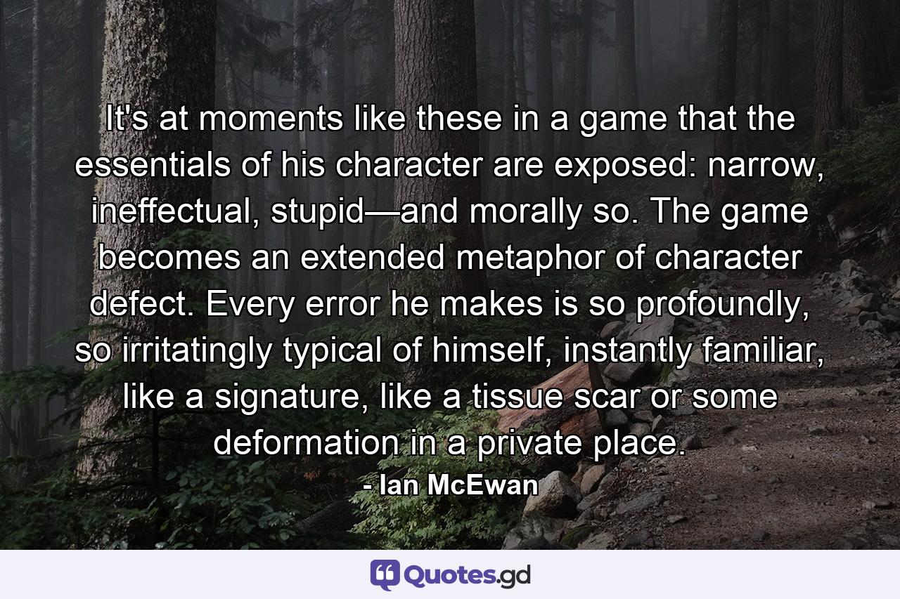 It's at moments like these in a game that the essentials of his character are exposed: narrow, ineffectual, stupid—and morally so. The game becomes an extended metaphor of character defect. Every error he makes is so profoundly, so irritatingly typical of himself, instantly familiar, like a signature, like a tissue scar or some deformation in a private place. - Quote by Ian McEwan