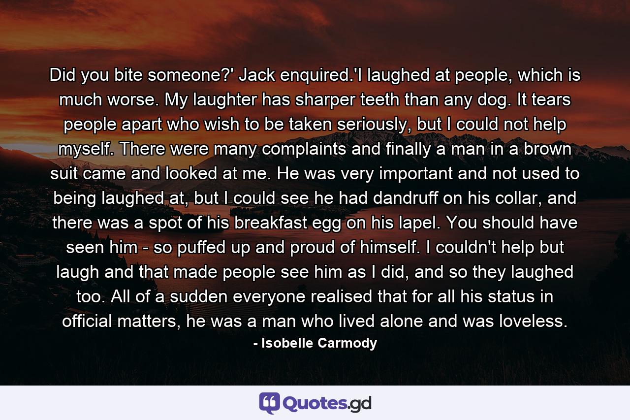 Did you bite someone?' Jack enquired.'I laughed at people, which is much worse. My laughter has sharper teeth than any dog. It tears people apart who wish to be taken seriously, but I could not help myself. There were many complaints and finally a man in a brown suit came and looked at me. He was very important and not used to being laughed at, but I could see he had dandruff on his collar, and there was a spot of his breakfast egg on his lapel. You should have seen him - so puffed up and proud of himself. I couldn't help but laugh and that made people see him as I did, and so they laughed too. All of a sudden everyone realised that for all his status in official matters, he was a man who lived alone and was loveless. - Quote by Isobelle Carmody