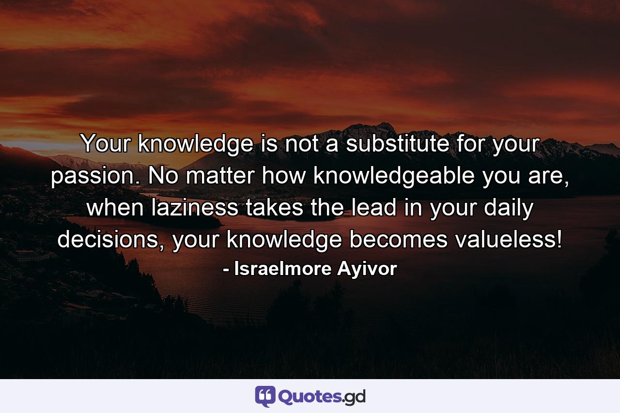 Your knowledge is not a substitute for your passion. No matter how knowledgeable you are, when laziness takes the lead in your daily decisions, your knowledge becomes valueless! - Quote by Israelmore Ayivor