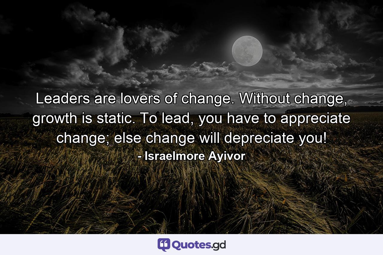 Leaders are lovers of change. Without change, growth is static. To lead, you have to appreciate change; else change will depreciate you! - Quote by Israelmore Ayivor