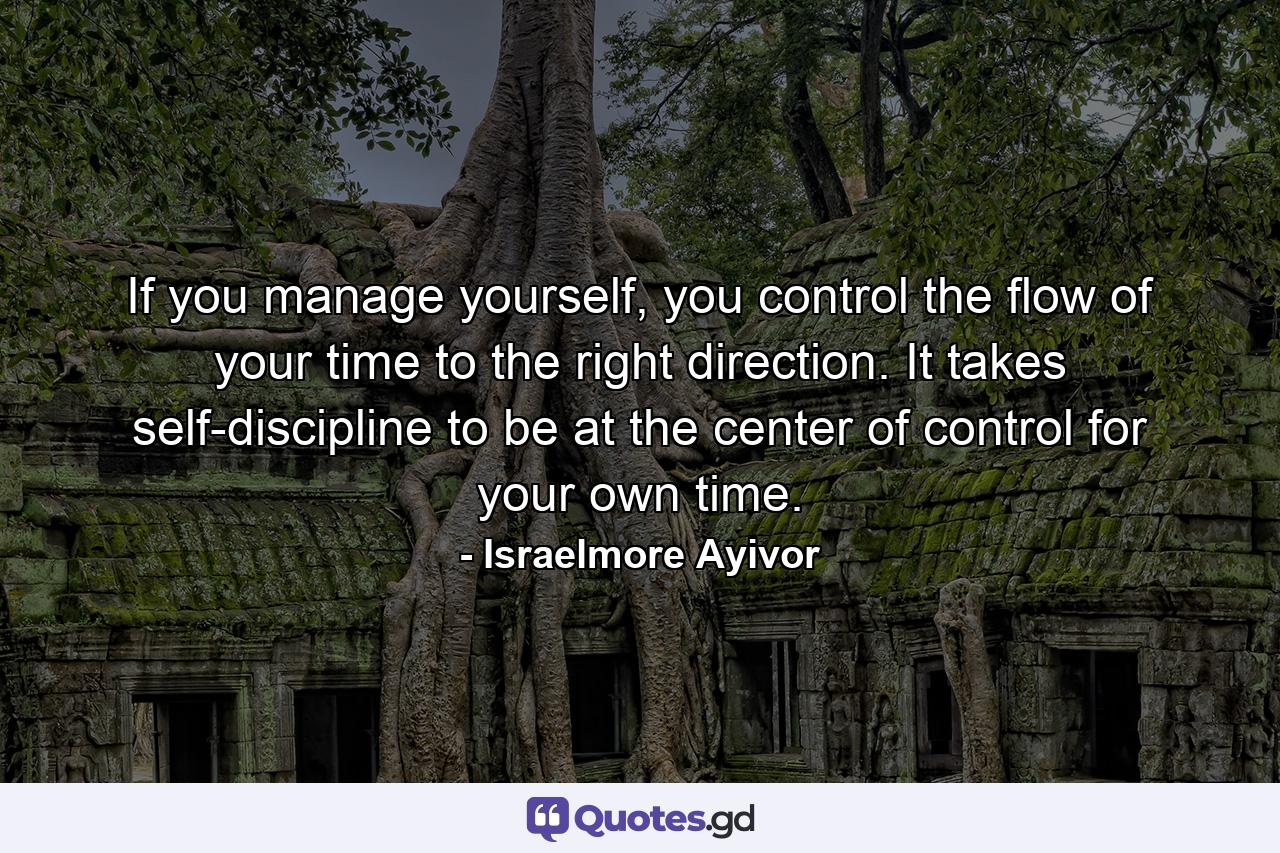 If you manage yourself, you control the flow of your time to the right direction. It takes self-discipline to be at the center of control for your own time. - Quote by Israelmore Ayivor