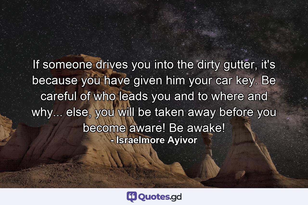 If someone drives you into the dirty gutter, it's because you have given him your car key. Be careful of who leads you and to where and why... else, you will be taken away before you become aware! Be awake! - Quote by Israelmore Ayivor