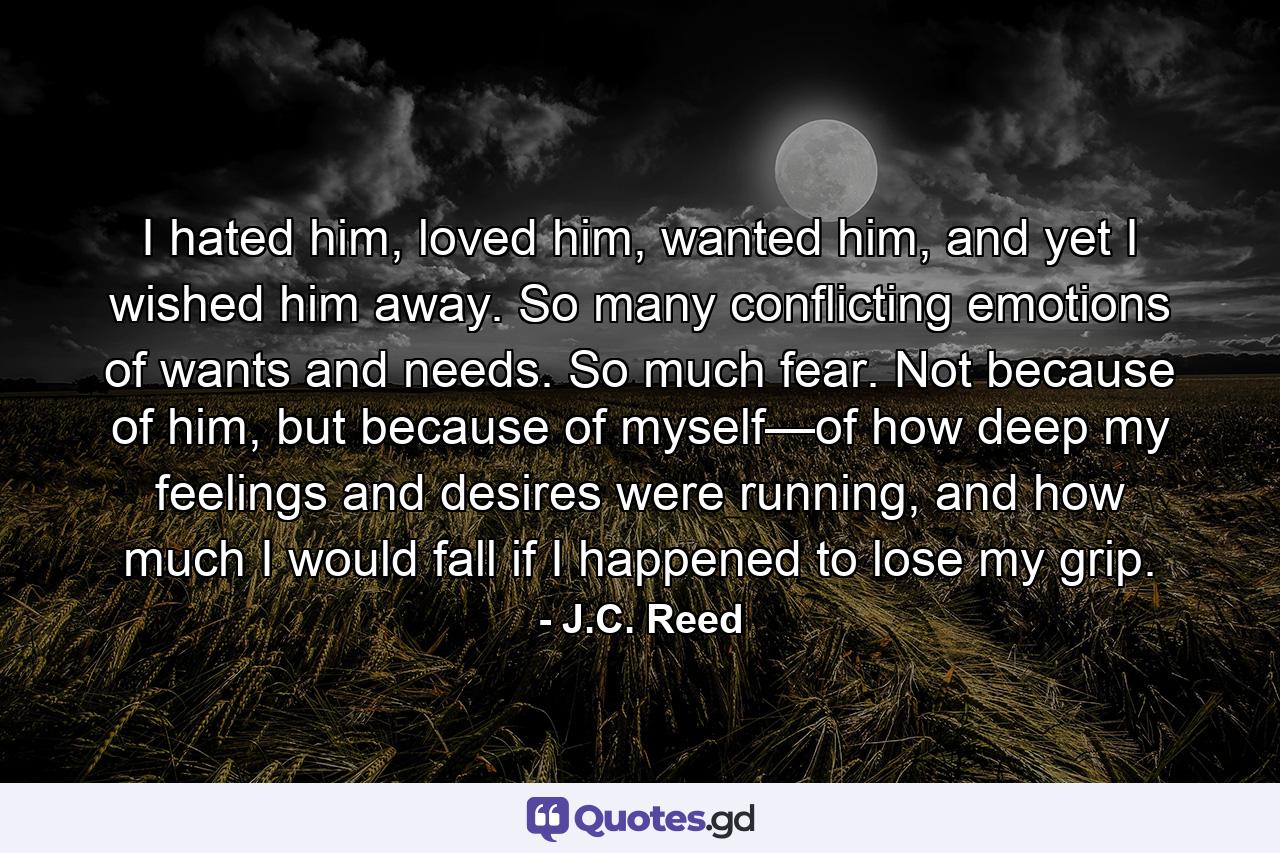 I hated him, loved him, wanted him, and yet I wished him away. So many conflicting emotions of wants and needs. So much fear. Not because of him, but because of myself—of how deep my feelings and desires were running, and how much I would fall if I happened to lose my grip. - Quote by J.C. Reed