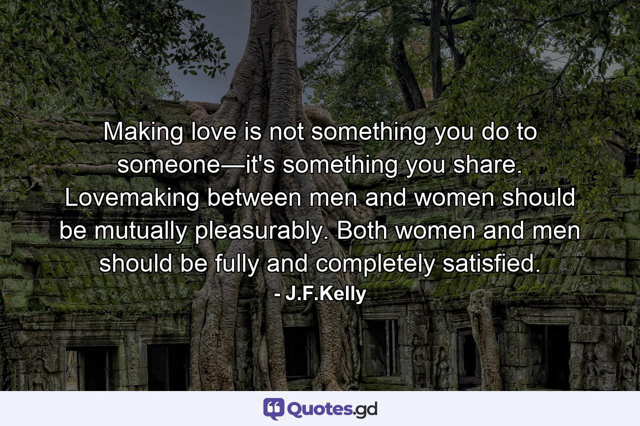 Making love is not something you do to someone―it's something you share. Lovemaking between men and women should be mutually pleasurably. Both women and men should be fully and completely satisfied. - Quote by J.F.Kelly