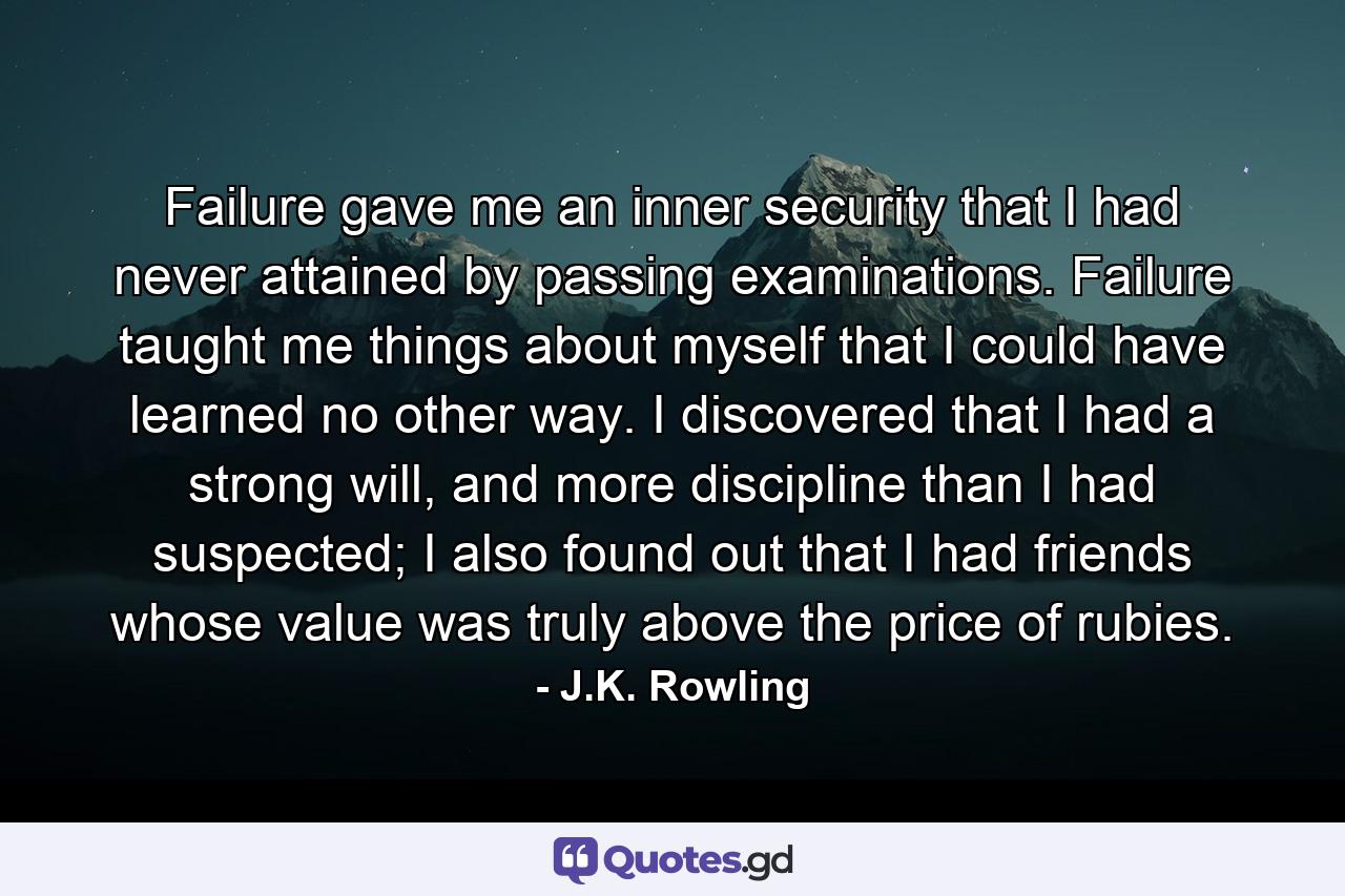 Failure gave me an inner security that I had never attained by passing examinations. Failure taught me things about myself that I could have learned no other way. I discovered that I had a strong will, and more discipline than I had suspected; I also found out that I had friends whose value was truly above the price of rubies. - Quote by J.K. Rowling