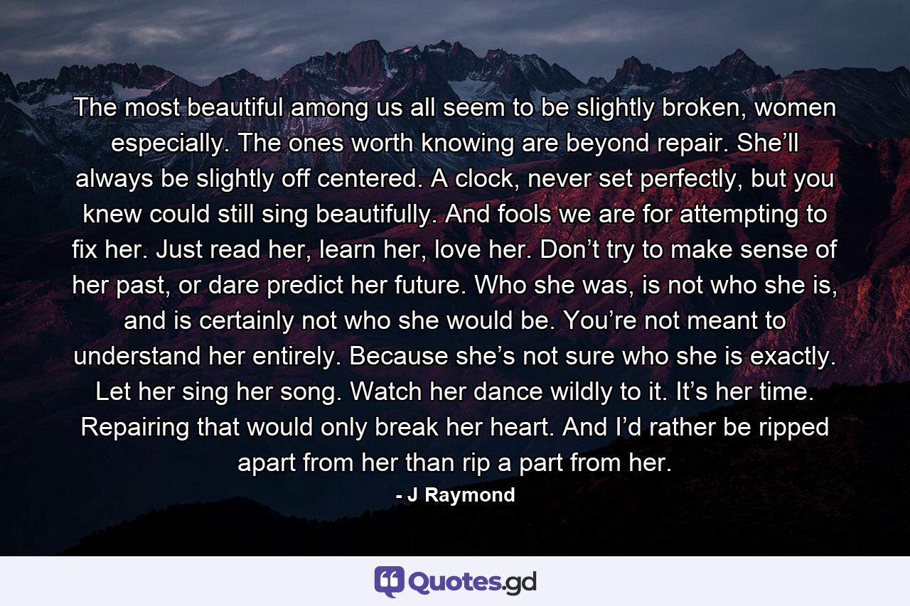 The most beautiful among us all seem to be slightly broken, women especially. The ones worth knowing are beyond repair. She’ll always be slightly off centered. A clock, never set perfectly, but you knew could still sing beautifully. And fools we are for attempting to fix her. Just read her, learn her, love her. Don’t try to make sense of her past, or dare predict her future. Who she was, is not who she is, and is certainly not who she would be. You’re not meant to understand her entirely. Because she’s not sure who she is exactly. Let her sing her song. Watch her dance wildly to it. It’s her time. Repairing that would only break her heart. And I’d rather be ripped apart from her than rip a part from her. - Quote by J Raymond